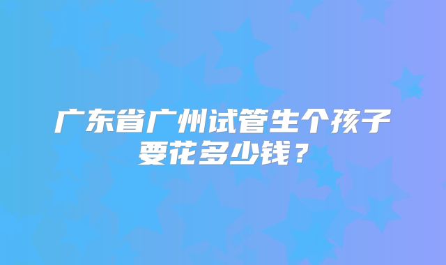 广东省广州试管生个孩子要花多少钱?