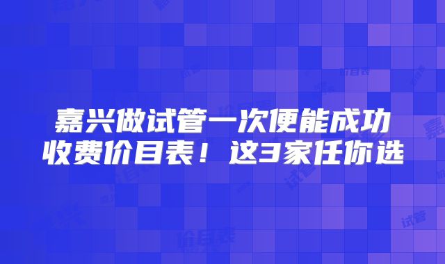 嘉兴做试管一次便能成功收费价目表!这3家任你选