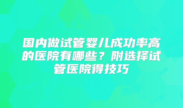 国内做试管婴儿成功率高的医院有哪些？附选择试管医院得技巧