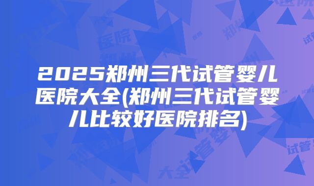 2025郑州三代试管婴儿医院大全(郑州三代试管婴儿比较好医院排名)