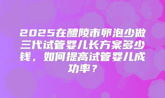 2025在醴陵市卵泡少做三代试管婴儿长方案多少钱，如何提高试管婴儿成功率？