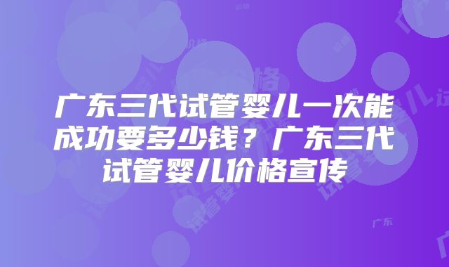 广东三代试管婴儿一次能成功要多少钱？广东三代试管婴儿价格宣传