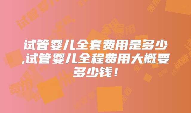 试管婴儿全套费用是多少,试管婴儿全程费用大概要多少钱！