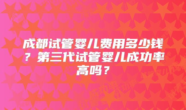 成都试管婴儿费用多少钱?第三代试管婴儿成功率高吗?