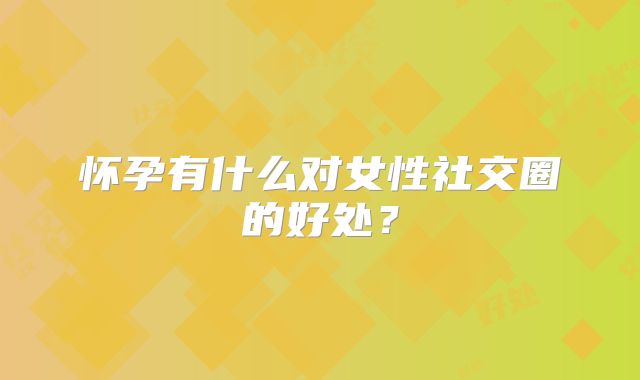 怀孕有什么对女性社交圈的好处？