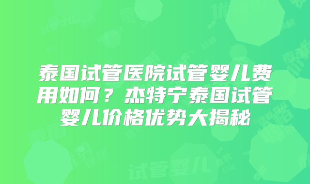 泰国试管医院试管婴儿费用如何？杰特宁泰国试管婴儿价格优势大揭秘