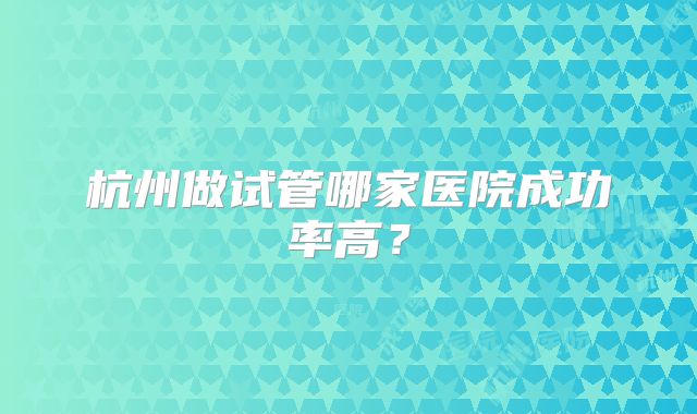 杭州做试管哪家医院成功率高?