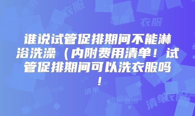 谁说试管促排期间不能淋浴洗澡(内附费用清单!试管促排期间可以洗衣服吗!