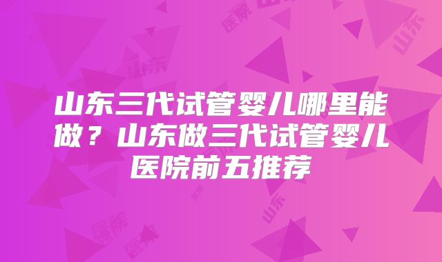 山东三代试管婴儿哪里能做？山东做三代试管婴儿医院前五推荐