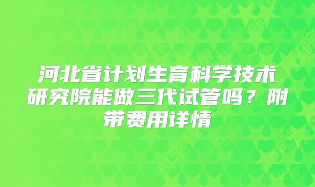 河北省计划生育科学技术研究院能做三代试管吗？附带费用详情