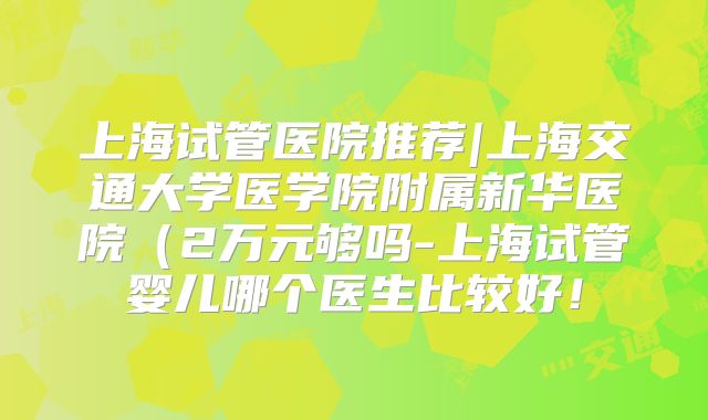 上海试管医院推荐|上海交通大学医学院附属新华医院（2万元够吗-上海试管婴儿哪个医生比较好！