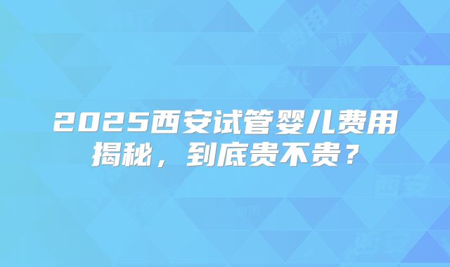 2025西安试管婴儿费用揭秘，到底贵不贵？