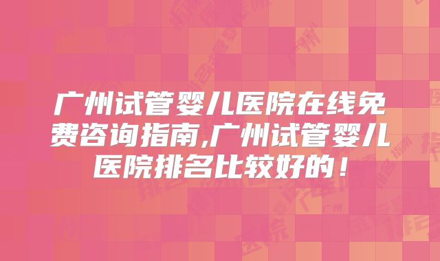广州试管婴儿医院在线免费咨询指南,广州试管婴儿医院排名比较好的！