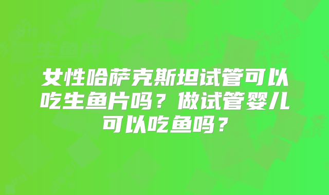 女性哈萨克斯坦试管可以吃生鱼片吗?做试管婴儿可以吃鱼吗?
