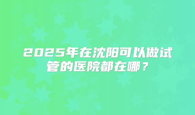 2025年在沈阳可以做试管的医院都在哪？