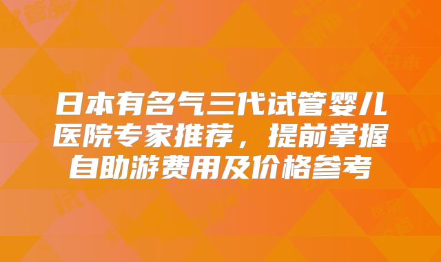 日本有名气三代试管婴儿医院专家推荐,提前掌握自助游费用及价格参考
