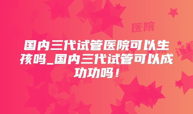 国内三代试管医院可以生孩吗_国内三代试管可以成功功吗!