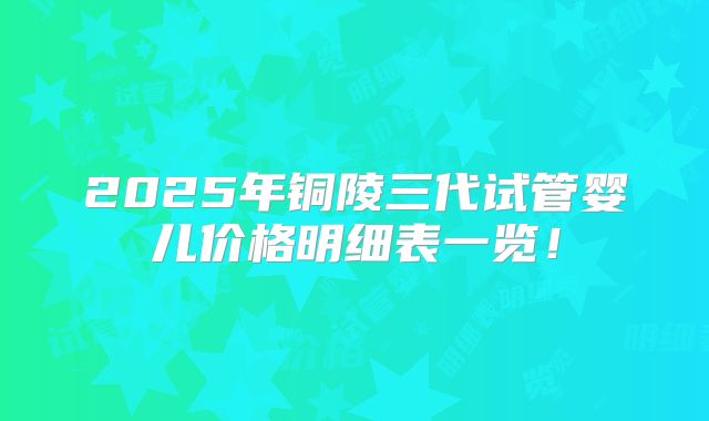 2025年铜陵三代试管婴儿价格明细表一览!