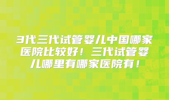 3代三代试管婴儿中国哪家医院比较好！三代试管婴儿哪里有哪家医院有！