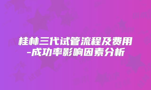 桂林三代试管流程及费用-成功率影响因素分析