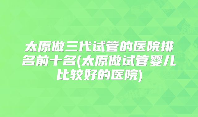 太原做三代试管的医院排名前十名(太原做试管婴儿比较好的医院)