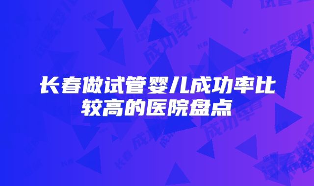 长春做试管婴儿成功率比较高的医院盘点