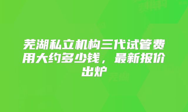 芜湖私立机构三代试管费用大约多少钱,最新报价出炉