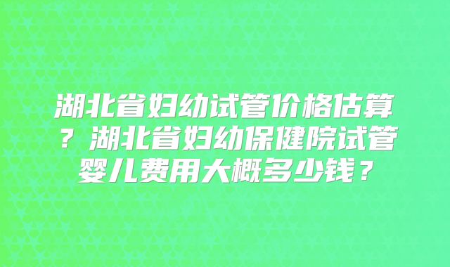 湖北省妇幼试管价格估算？湖北省妇幼保健院试管婴儿费用大概多少钱？