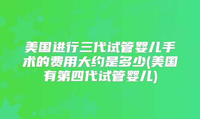 美国进行三代试管婴儿手术的费用大约是多少(美国有第四代试管婴儿)