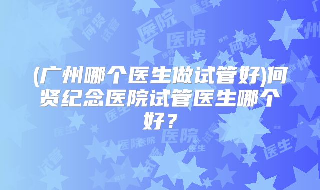 (广州哪个医生做试管好)何贤纪念医院试管医生哪个好？