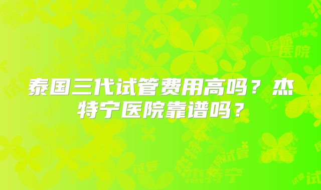 泰国三代试管费用高吗？杰特宁医院靠谱吗？