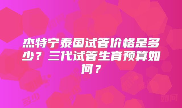 杰特宁泰国试管价格是多少？三代试管生育预算如何？