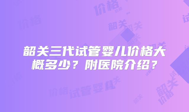 韶关三代试管婴儿价格大概多少？附医院介绍？