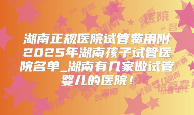 湖南正规医院试管费用附2025年湖南孩子试管医院名单_湖南有几家做试管婴儿的医院！