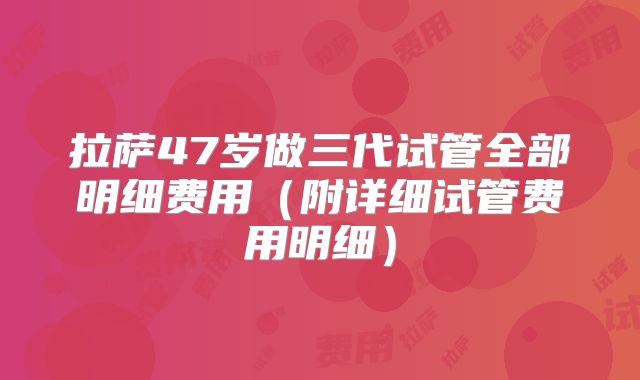 拉萨47岁做三代试管全部明细费用（附详细试管费用明细）