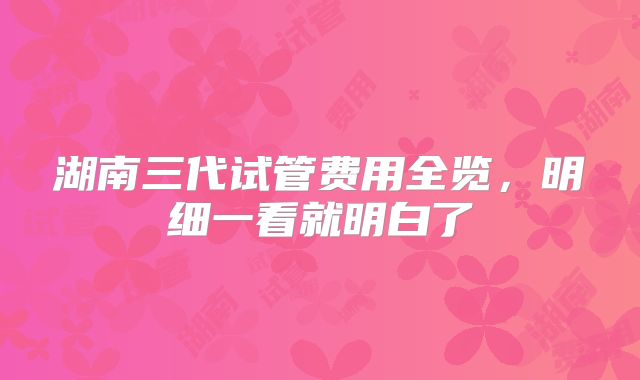 湖南三代试管费用全览,明细一看就明白了