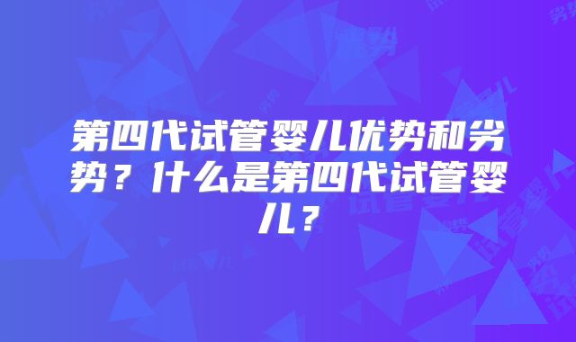 第四代试管婴儿优势和劣势？什么是第四代试管婴儿？