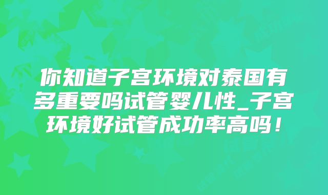 你知道子宫环境对泰国有多重要吗试管婴儿性_子宫环境好试管成功率高吗！