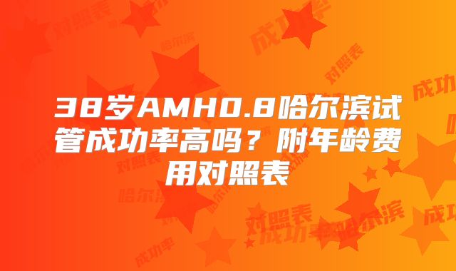 38岁AMH0.8哈尔滨试管成功率高吗?附年龄费用对照表