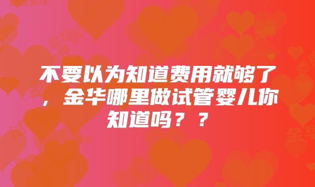 不要以为知道费用就够了,金华哪里做试管婴儿你知道吗??
