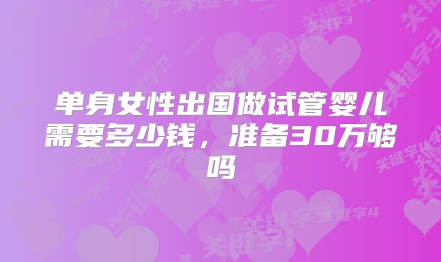 单身女性出国做试管婴儿需要多少钱，准备30万够吗