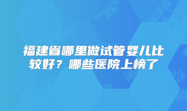 福建省哪里做试管婴儿比较好？哪些医院上榜了
