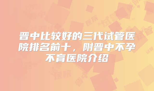 晋中比较好的三代试管医院排名前十，附晋中不孕不育医院介绍