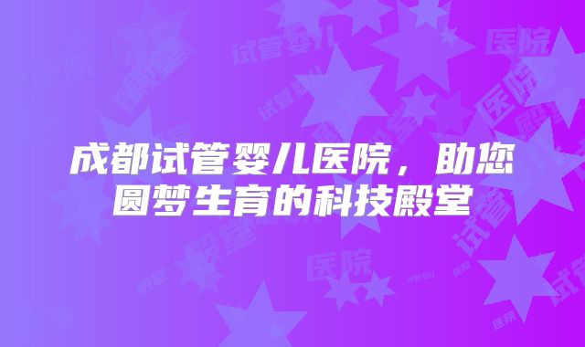 成都试管婴儿医院，助您圆梦生育的科技殿堂