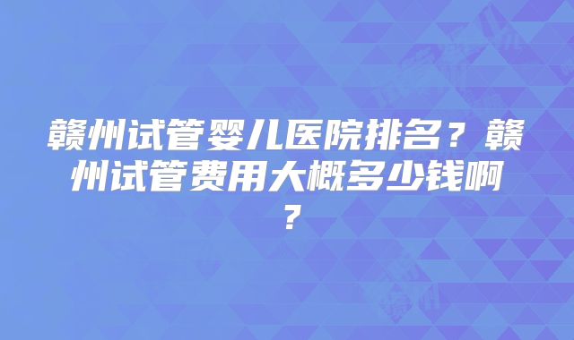 赣州试管婴儿医院排名？赣州试管费用大概多少钱啊？