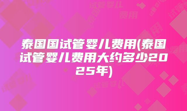 泰国国试管婴儿费用(泰国试管婴儿费用大约多少2025年)