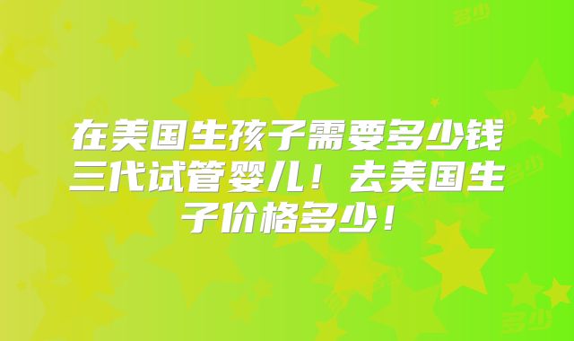 在美国生孩子需要多少钱三代试管婴儿！去美国生子价格多少！