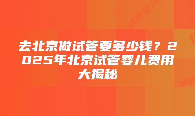 去北京做试管要多少钱？2025年北京试管婴儿费用大揭秘