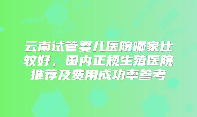 云南试管婴儿医院哪家比较好，国内正规生殖医院推荐及费用成功率参考