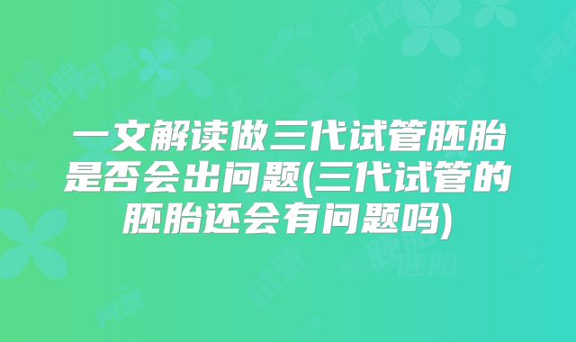 一文解读做三代试管胚胎是否会出问题(三代试管的胚胎还会有问题吗)